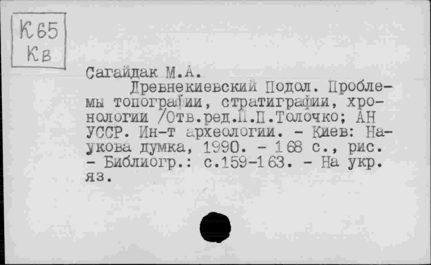 ﻿к: 65 Kg
Сагайдак М.А.
Древнекиевский Подал. Проблемы топографии, стратиграфии, хронологии /Отв.ред.Н.П.Толочко; АН УССР. Ин-т археологии. - Киев: Пашкова думка, 1090. - 168 с., рис. - Библиогр.: с.159-163. - На укр. яз.